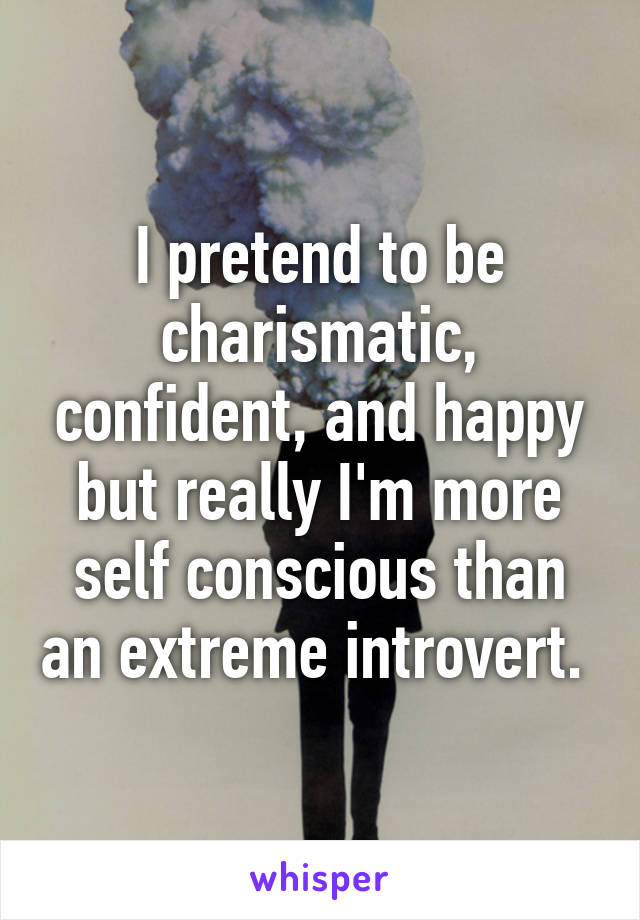 I pretend to be charismatic, confident, and happy but really I'm more self conscious than an extreme introvert. 