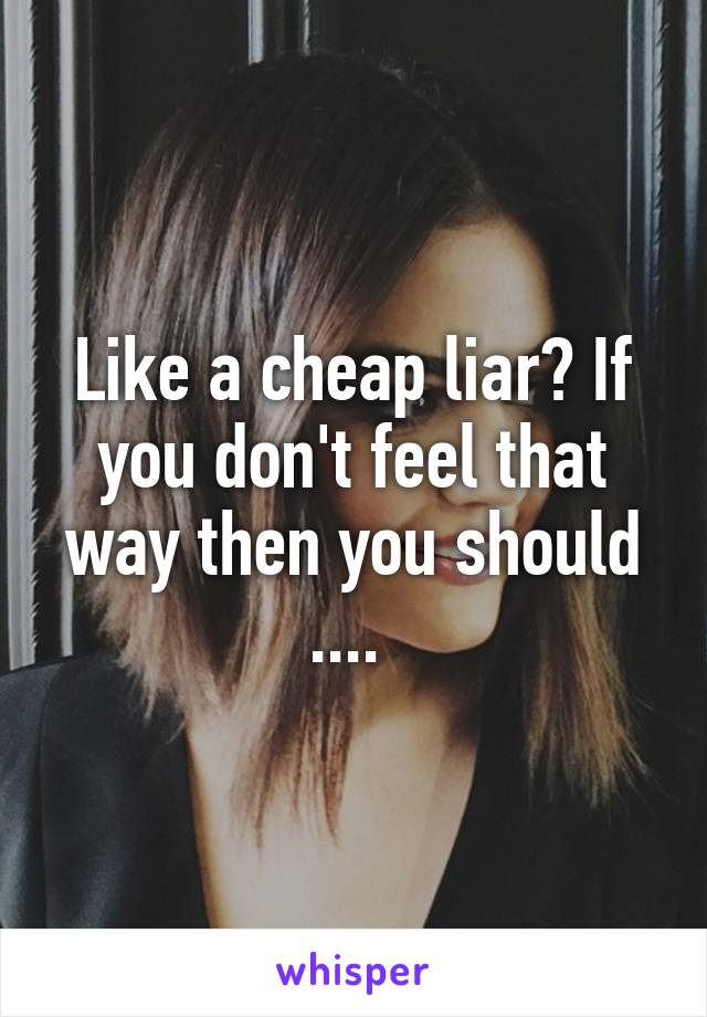 Like a cheap liar? If you don't feel that way then you should .... 