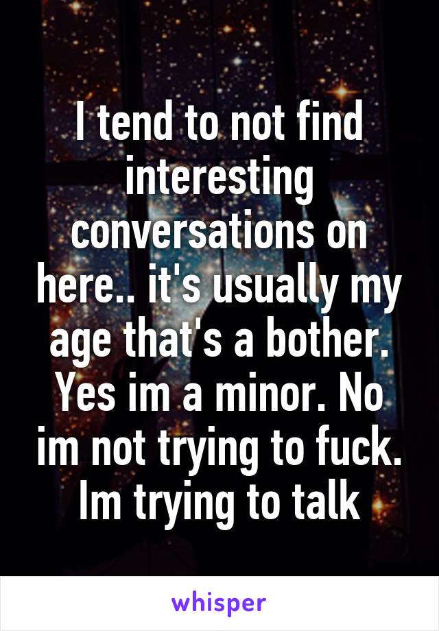 I tend to not find interesting conversations on here.. it's usually my age that's a bother. Yes im a minor. No im not trying to fuck. Im trying to talk