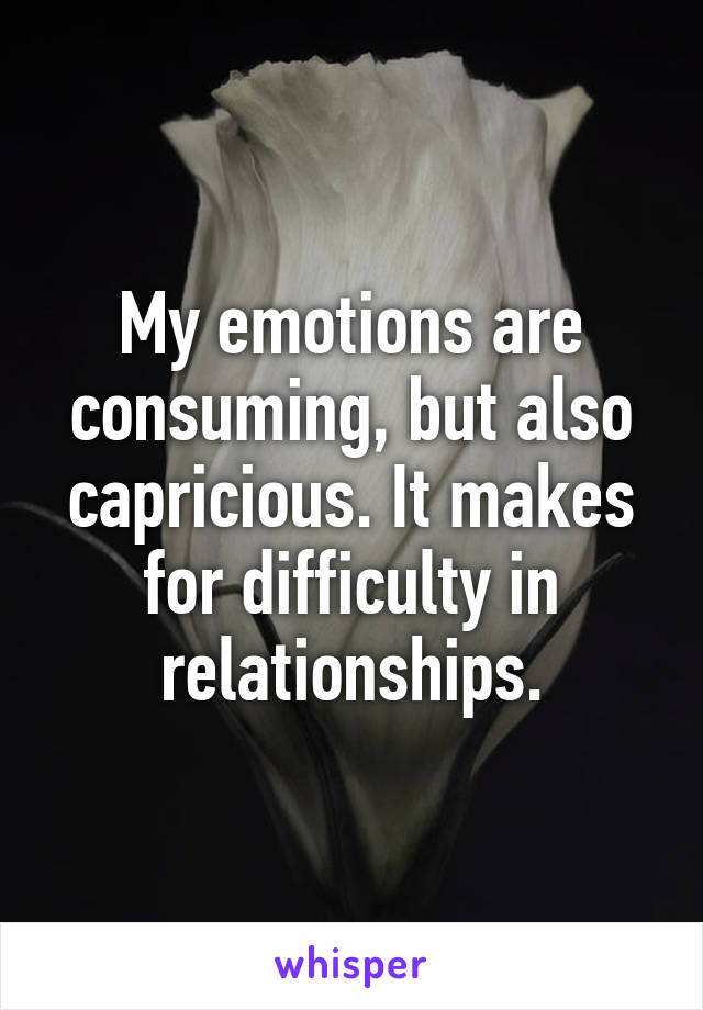My emotions are consuming, but also capricious. It makes for difficulty in relationships.