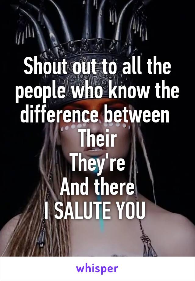 Shout out to all the people who know the difference between 
Their
They're
And there
I SALUTE YOU 