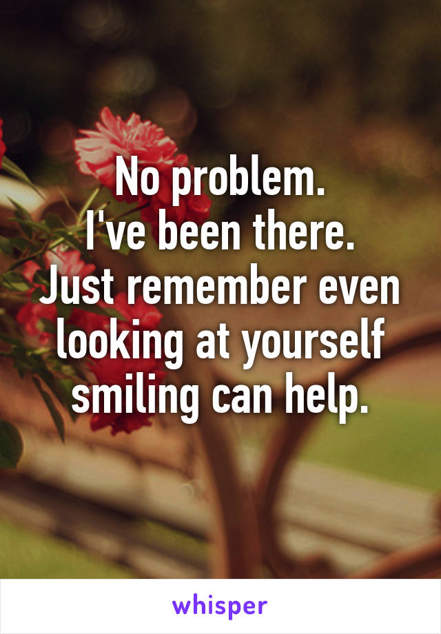 No problem.
I've been there.
Just remember even looking at yourself smiling can help.
