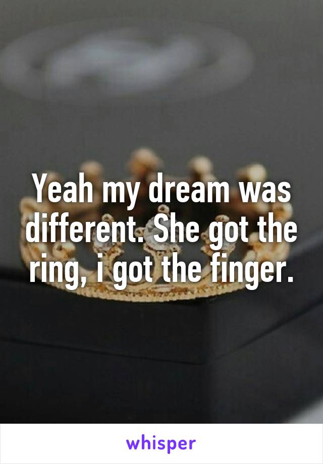 Yeah my dream was different. She got the ring, i got the finger.