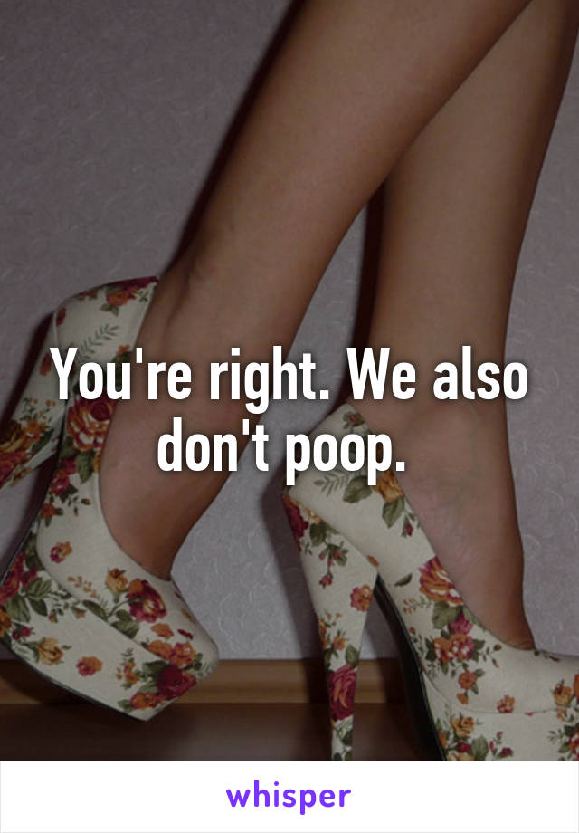 You're right. We also don't poop. 
