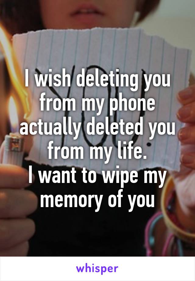 I wish deleting you from my phone actually deleted you from my life.
I want to wipe my memory of you