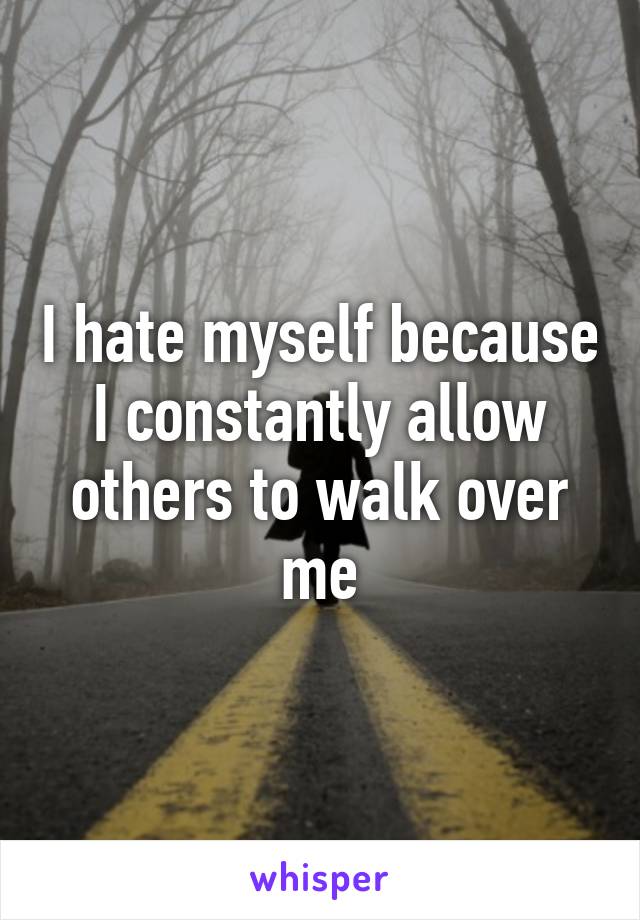 I hate myself because I constantly allow others to walk over me