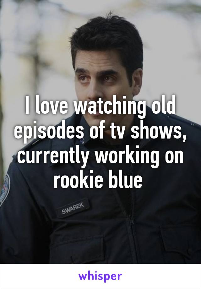 I love watching old episodes of tv shows, currently working on rookie blue 