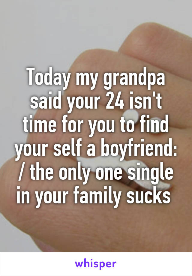 Today my grandpa said your 24 isn't time for you to find your self a boyfriend: / the only one single in your family sucks 