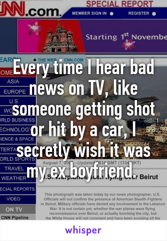 Every time I hear bad news on TV, like someone getting shot or hit by a car, I secretly wish it was my ex boyfriend. 