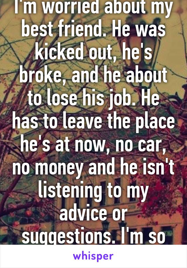 I'm worried about my best friend. He was kicked out, he's broke, and he about to lose his job. He has to leave the place he's at now, no car, no money and he isn't listening to my advice or suggestions. I'm so scared for him.