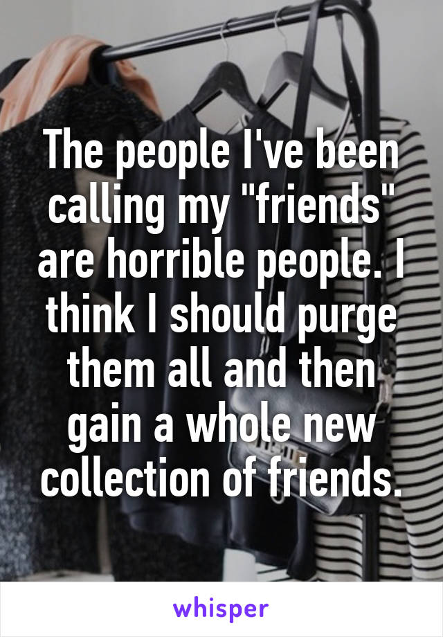 The people I've been calling my "friends" are horrible people. I think I should purge them all and then gain a whole new collection of friends.