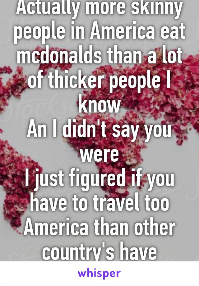 Actually more skinny people in America eat mcdonalds than a lot of thicker people I know
An I didn't say you were
I just figured if you have to travel too America than other country's have burgers to