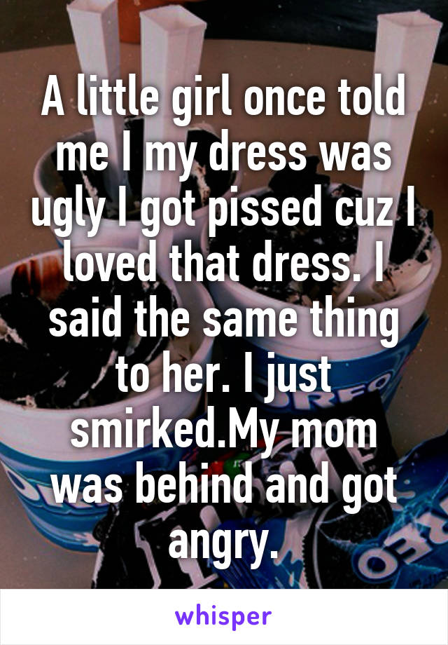 A little girl once told me I my dress was ugly I got pissed cuz I loved that dress. I said the same thing to her. I just smirked.My mom was behind and got angry.