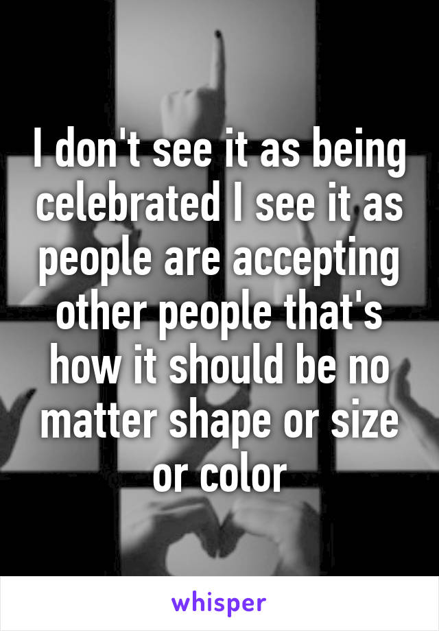 I don't see it as being celebrated I see it as people are accepting other people that's how it should be no matter shape or size or color