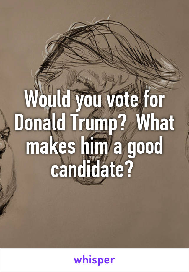 Would you vote for Donald Trump?  What makes him a good candidate? 