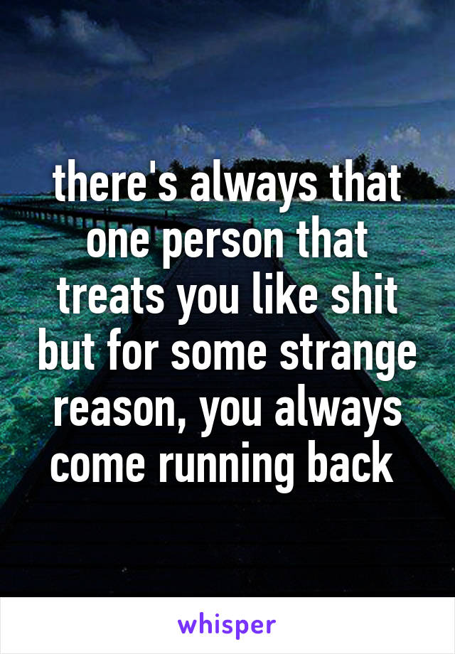 there's always that one person that treats you like shit but for some strange reason, you always come running back 