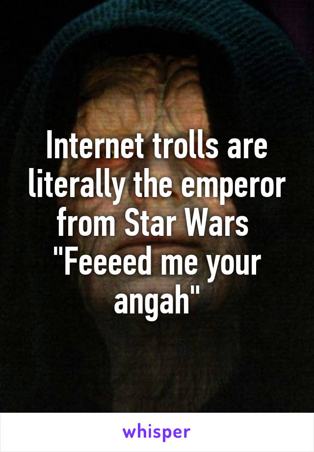 Internet trolls are literally the emperor from Star Wars 
"Feeeed me your angah"
