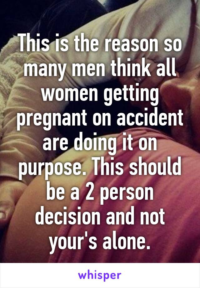 This is the reason so many men think all women getting pregnant on accident are doing it on purpose. This should be a 2 person decision and not your's alone.