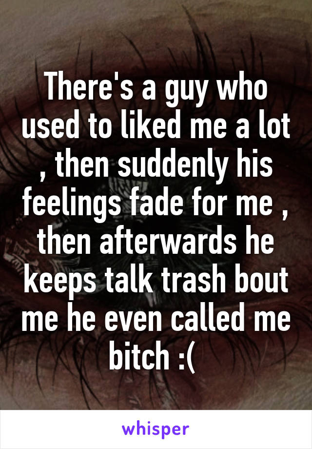 There's a guy who used to liked me a lot , then suddenly his feelings fade for me , then afterwards he keeps talk trash bout me he even called me bitch :( 