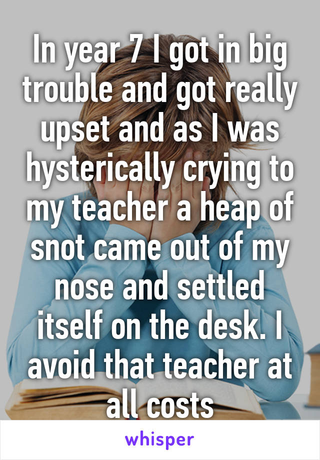 In year 7 I got in big trouble and got really upset and as I was hysterically crying to my teacher a heap of snot came out of my nose and settled itself on the desk. I avoid that teacher at all costs