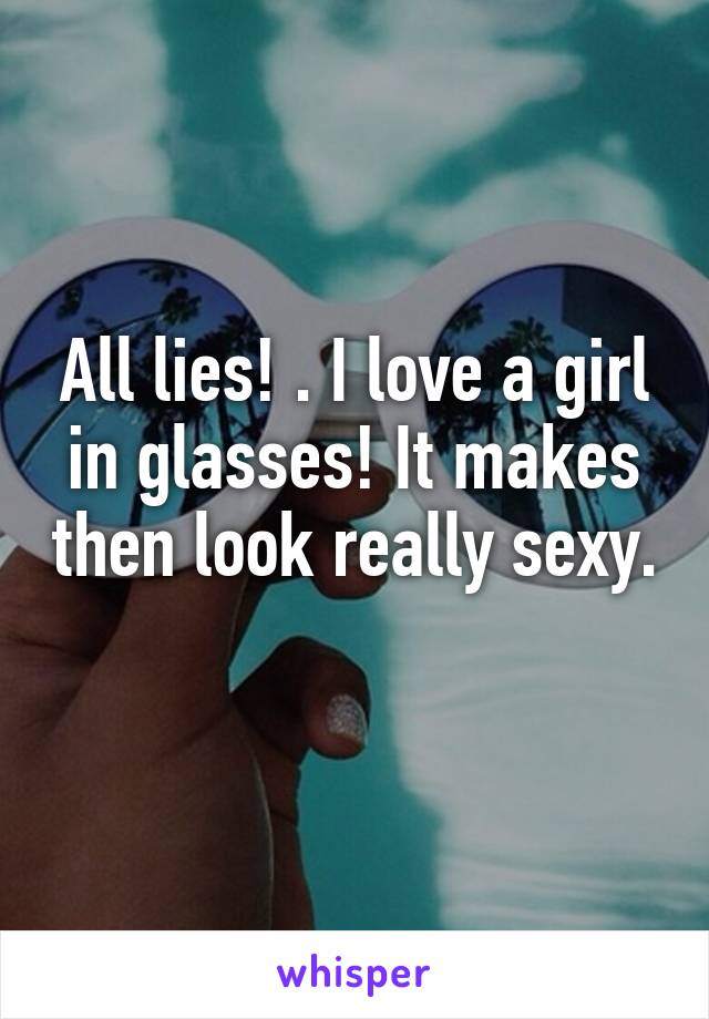 All lies! . I love a girl in glasses! It makes then look really sexy. 