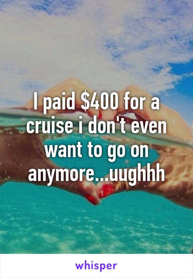 I paid $400 for a cruise i don't even want to go on anymore...uughhh