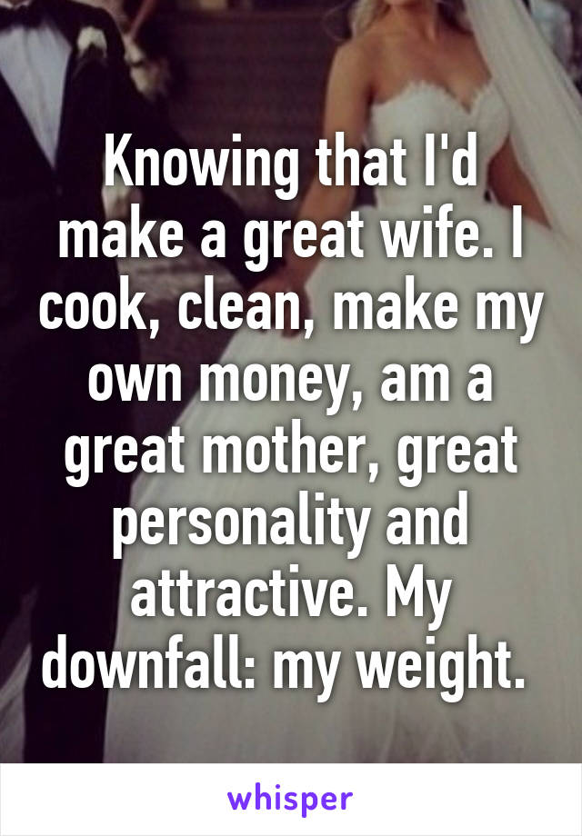 Knowing that I'd make a great wife. I cook, clean, make my own money, am a great mother, great personality and attractive. My downfall: my weight. 