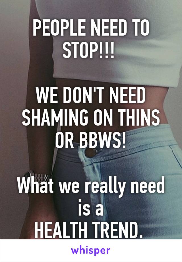 PEOPLE NEED TO STOP!!! 

WE DON'T NEED SHAMING ON THINS OR BBWS!

What we really need is a
HEALTH TREND. 