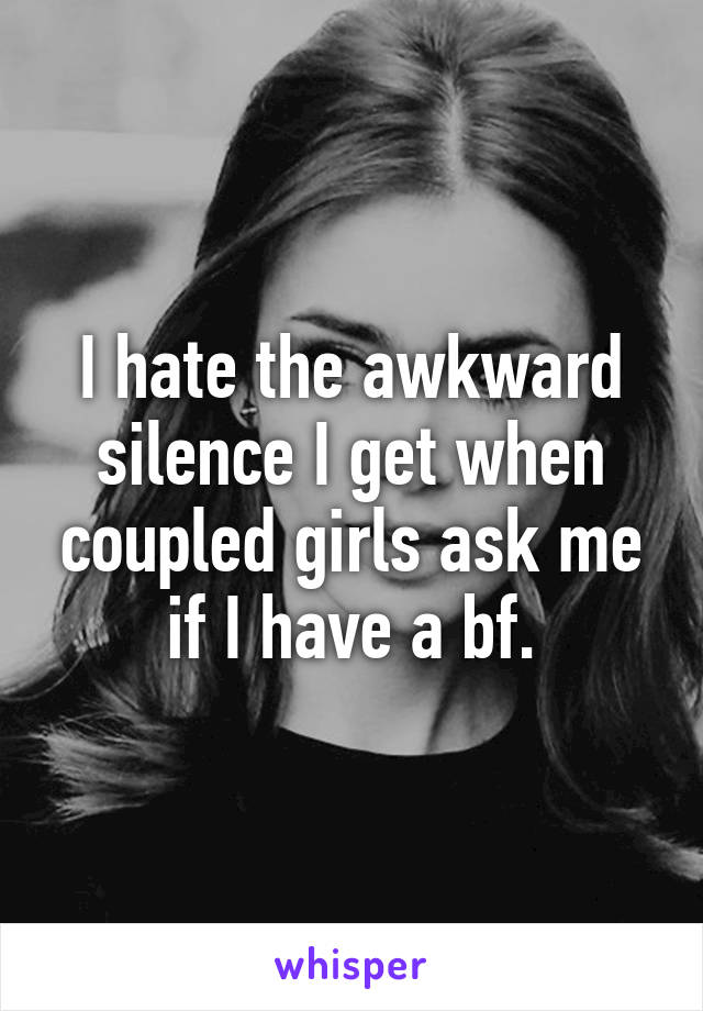 I hate the awkward silence I get when coupled girls ask me if I have a bf.
