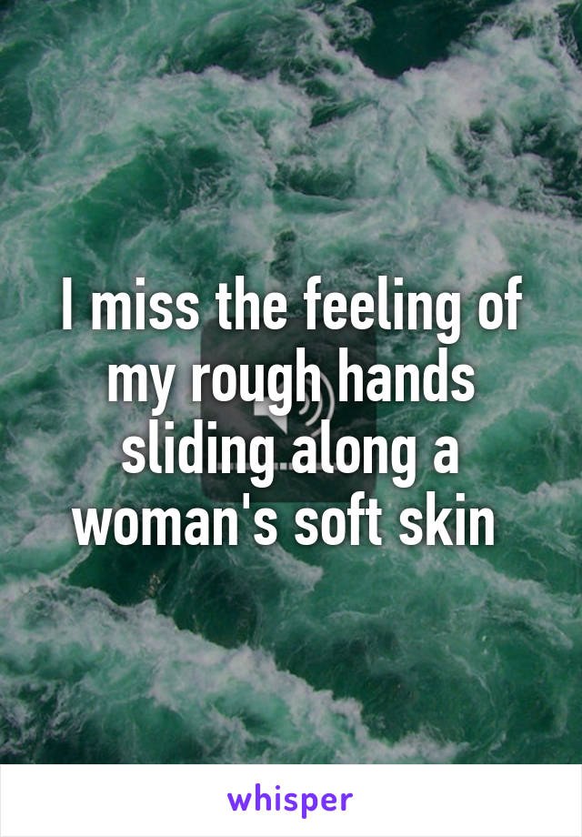 I miss the feeling of my rough hands sliding along a woman's soft skin 