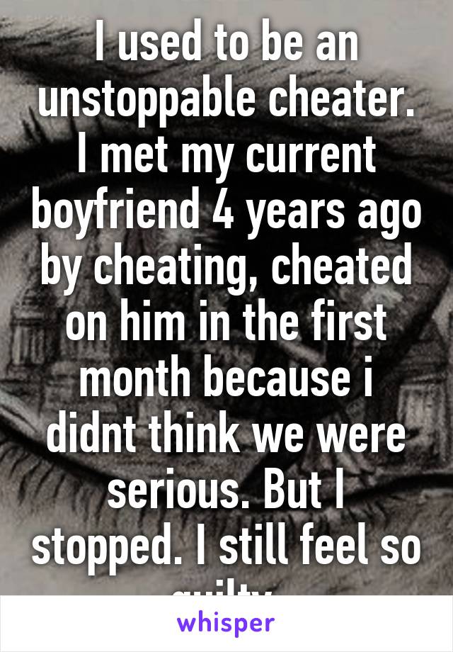 I used to be an unstoppable cheater. I met my current boyfriend 4 years ago by cheating, cheated on him in the first month because i didnt think we were serious. But I stopped. I still feel so guilty.