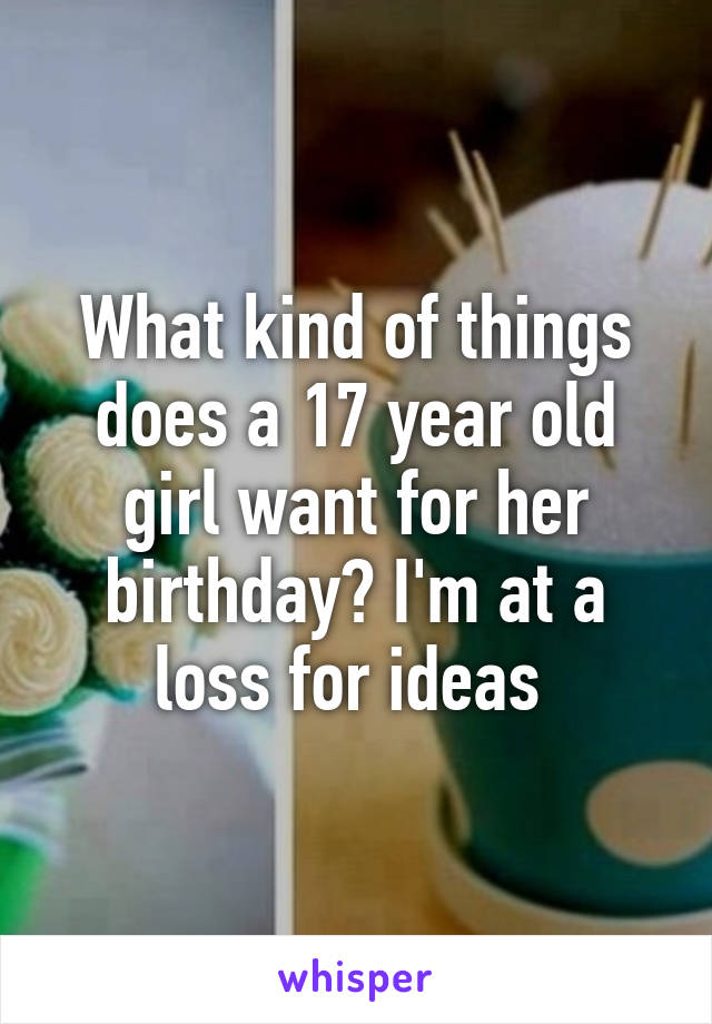 What kind of things does a 17 year old girl want for her birthday? I'm at a loss for ideas 