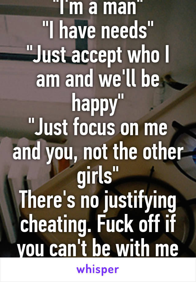 "I'm a man"
"I have needs"
"Just accept who I am and we'll be happy"
"Just focus on me and you, not the other girls"
There's no justifying cheating. Fuck off if you can't be with me and only me.
