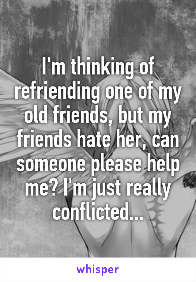 I'm thinking of refriending one of my old friends, but my friends hate her, can someone please help me? I'm just really conflicted...