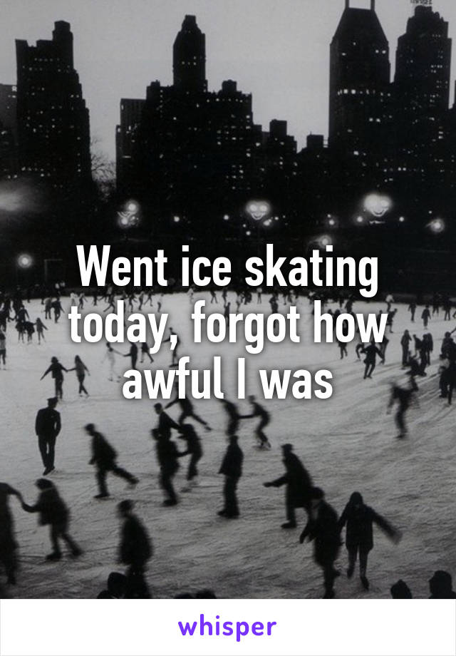Went ice skating today, forgot how awful I was
