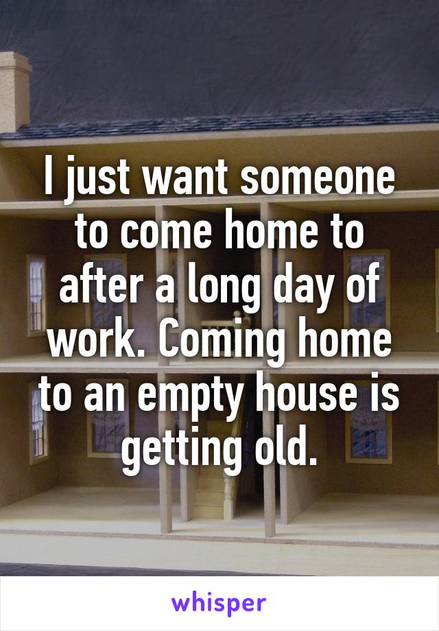 I just want someone to come home to after a long day of work. Coming home to an empty house is getting old.