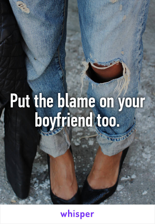 Put the blame on your boyfriend too.
