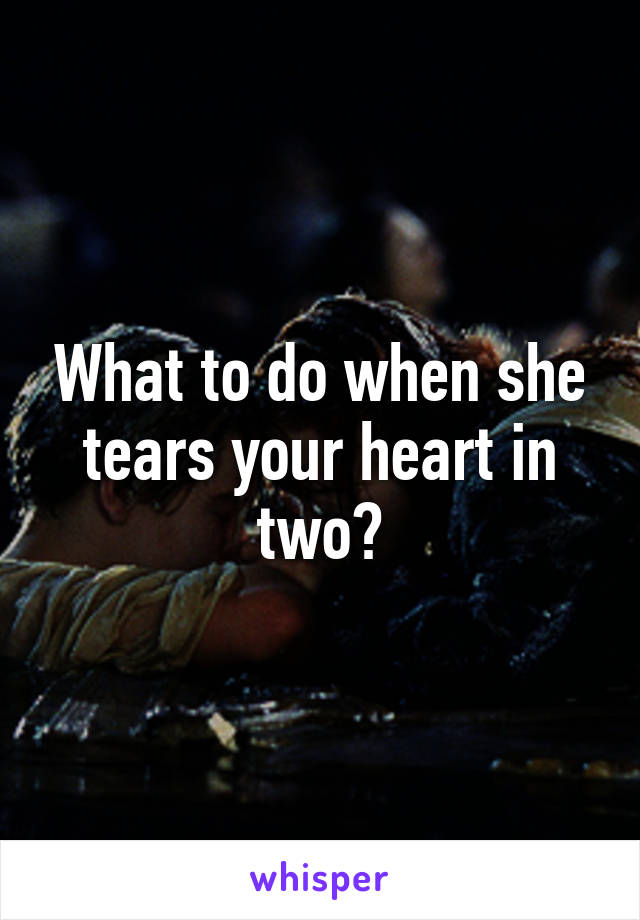 What to do when she tears your heart in two?