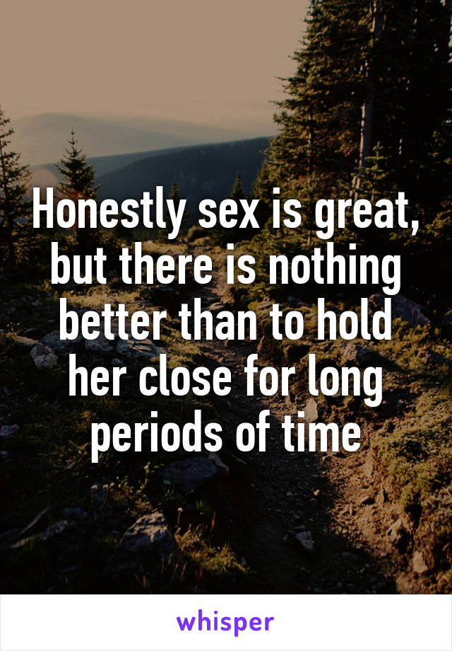 Honestly sex is great, but there is nothing better than to hold her close for long periods of time