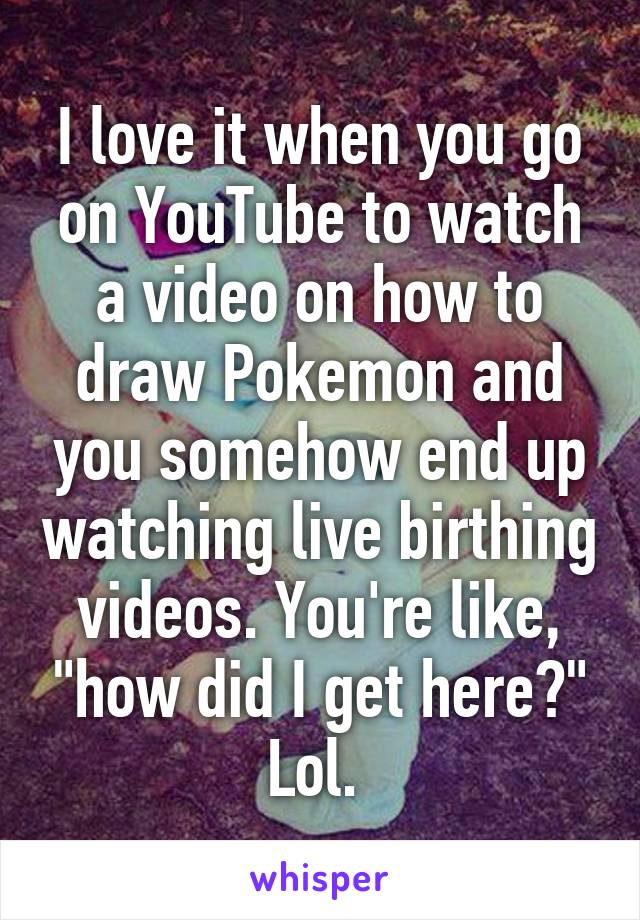 I love it when you go on YouTube to watch a video on how to draw Pokemon and you somehow end up watching live birthing videos. You're like, "how did I get here?" Lol. 