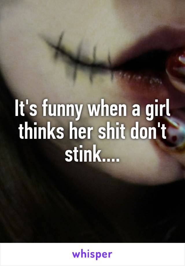 It's funny when a girl thinks her shit don't stink....