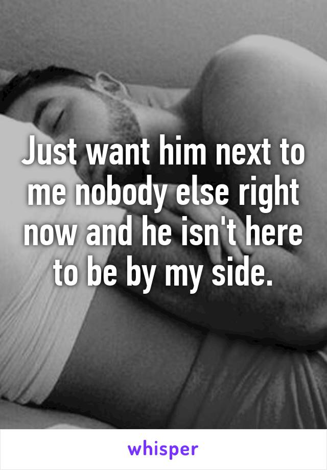Just want him next to me nobody else right now and he isn't here to be by my side.
