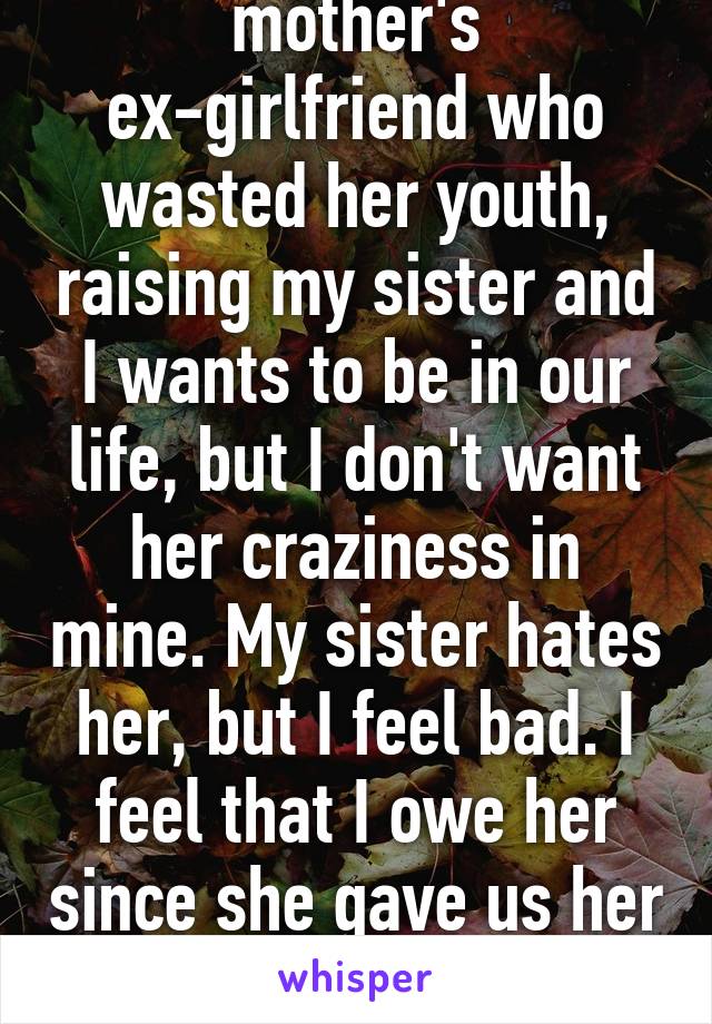 Conflicted. My mother's ex-girlfriend who wasted her youth, raising my sister and I wants to be in our life, but I don't want her craziness in mine. My sister hates her, but I feel bad. I feel that I owe her since she gave us her time. What should I do?