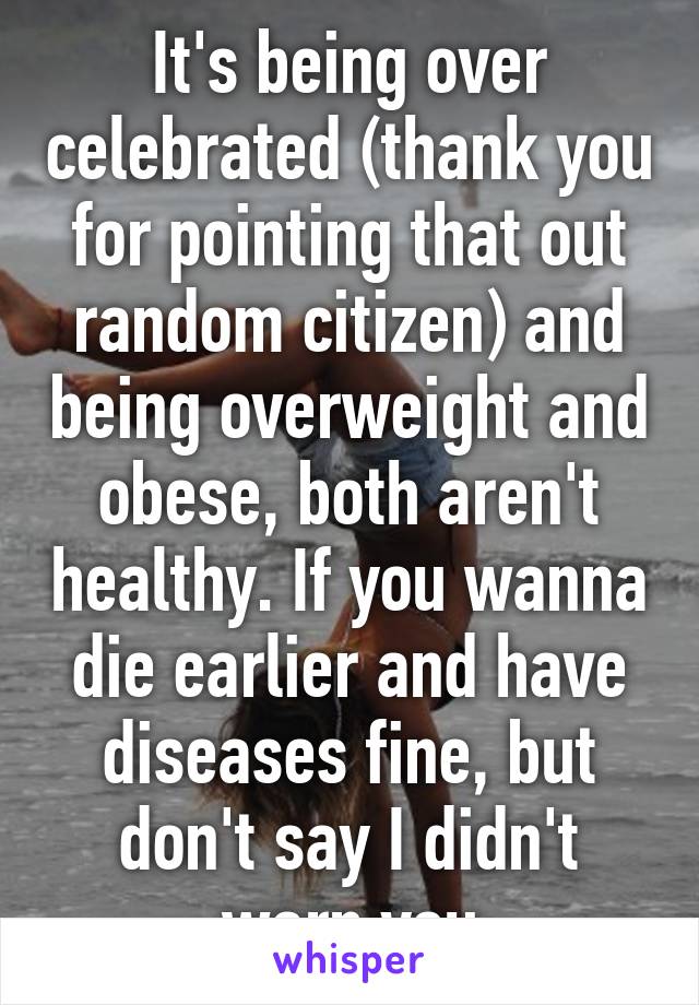 It's being over celebrated (thank you for pointing that out random citizen) and being overweight and obese, both aren't healthy. If you wanna die earlier and have diseases fine, but don't say I didn't warn you