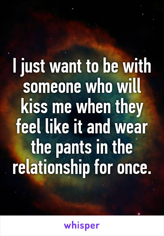 I just want to be with someone who will kiss me when they feel like it and wear the pants in the relationship for once.