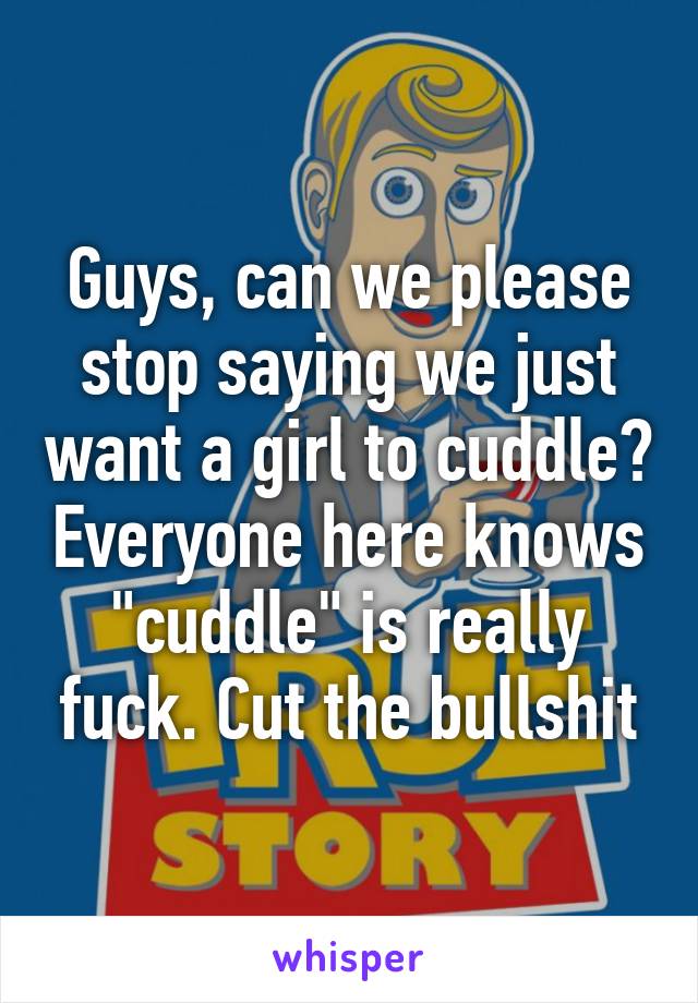 Guys, can we please stop saying we just want a girl to cuddle? Everyone here knows "cuddle" is really fuck. Cut the bullshit