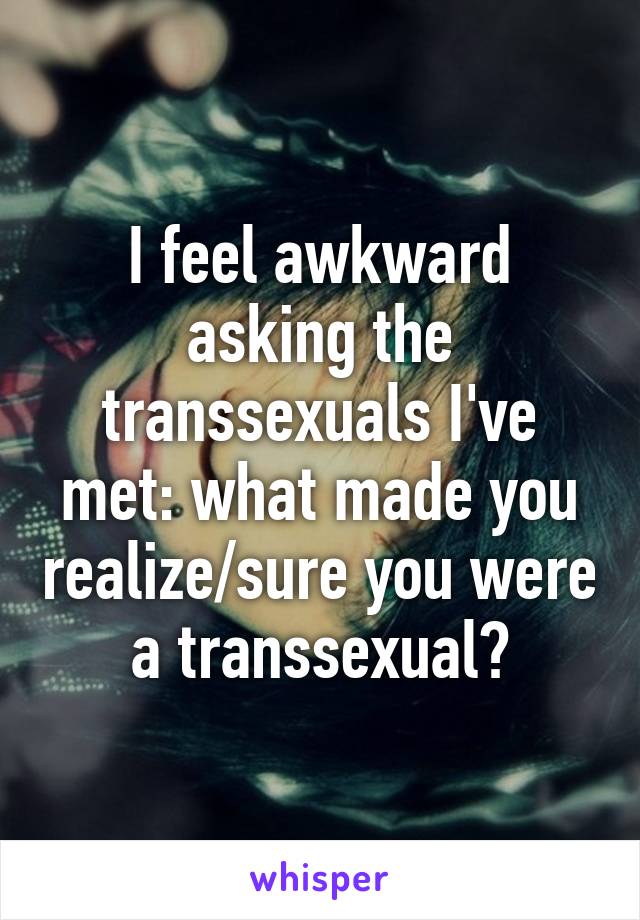 I feel awkward asking the transsexuals I've met: what made you realize/sure you were a transsexual?
