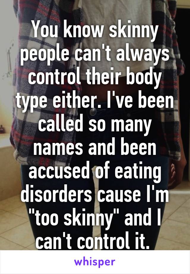 You know skinny people can't always control their body type either. I've been called so many names and been accused of eating disorders cause I'm "too skinny" and I can't control it. 
