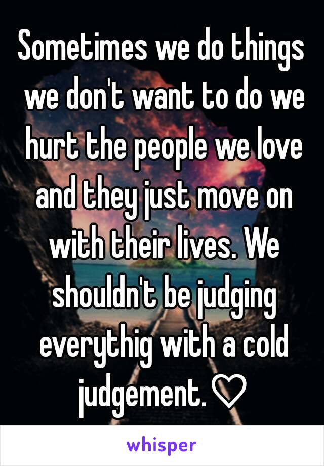 Sometimes we do things we don't want to do we hurt the people we love and they just move on with their lives. We shouldn't be judging everythig with a cold judgement.♡