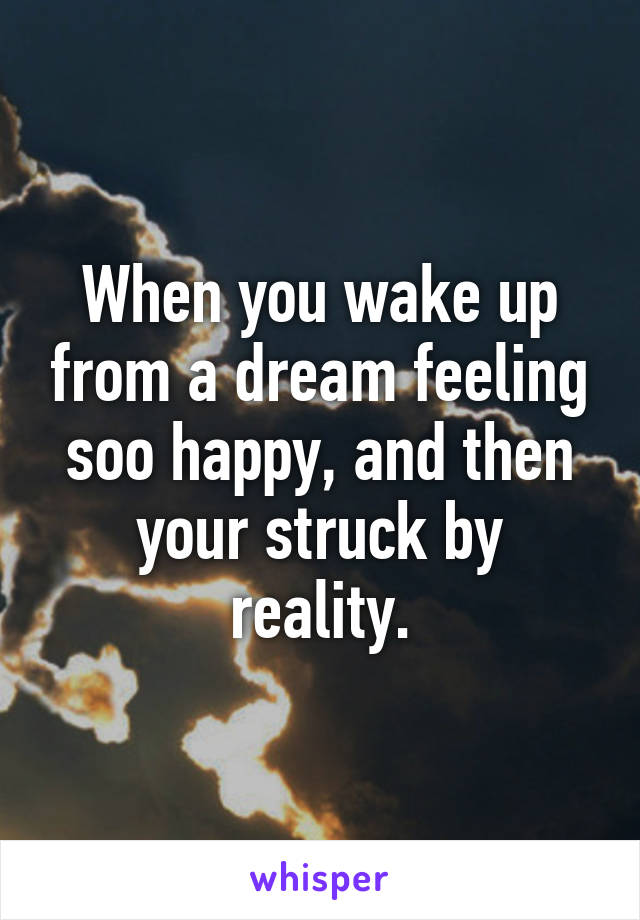When you wake up from a dream feeling soo happy, and then your struck by reality.